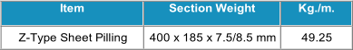Item   Section Weight   Kg./m.   Z - Type Sheet Pilling   400 x 185 x 7.5/8.5 mm   49.25